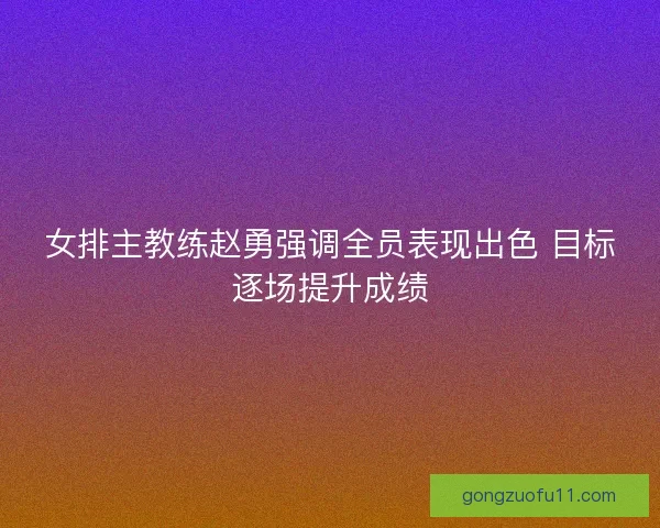 女排主教练赵勇强调全员表现出色 目标逐场提升成绩