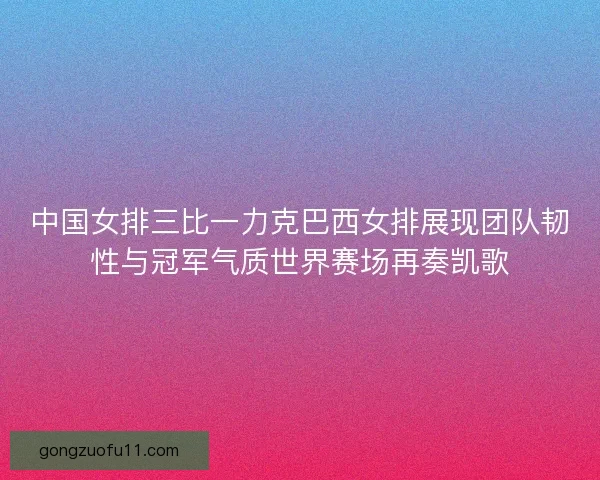 中国女排三比一力克巴西女排展现团队韧性与冠军气质世界赛场再奏凯歌
