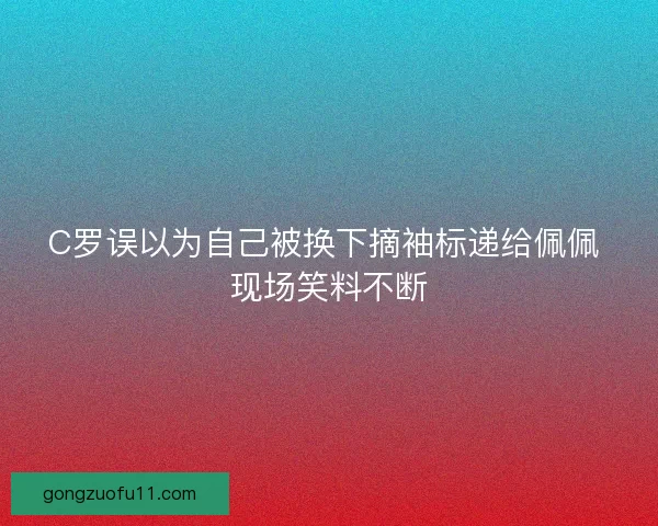 C罗误以为自己被换下摘袖标递给佩佩 现场笑料不断